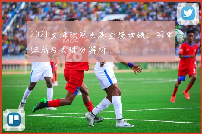 2021女排欧冠决赛全场回顾：冠军归属与关键分解析