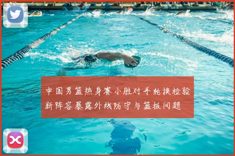 中国男篮热身赛小胜对手轮换检验新阵容暴露外线防守与篮板问题