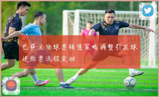 巴萨主场球票销售策略调整引发球迷购票流程变动