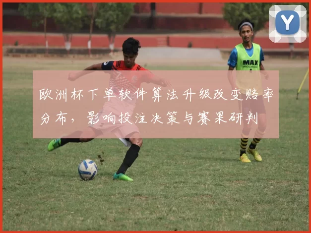 欧洲杯下单软件算法升级改变赔率分布，影响投注决策与赛果研判