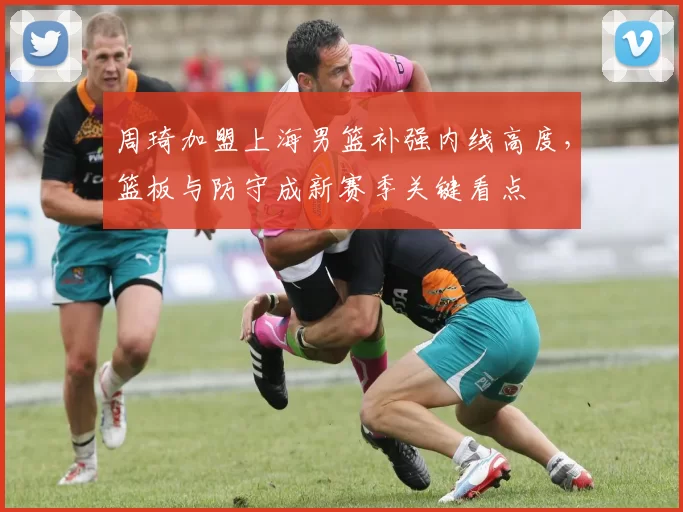 周琦加盟上海男篮补强内线高度，篮板与防守成新赛季关键看点