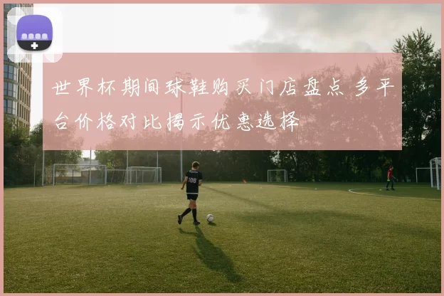 世界杯期间球鞋购买门店盘点 多平台价格对比揭示优惠选择