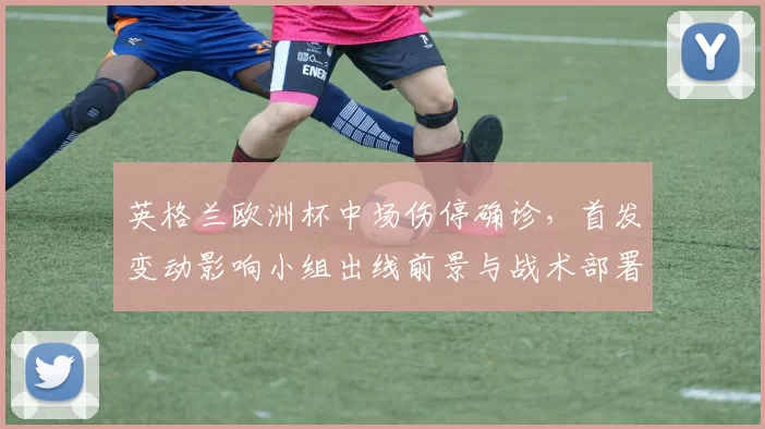 英格兰欧洲杯中场伤停确诊，首发变动影响小组出线前景与战术部署
