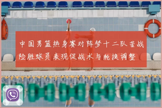 中国男篮热身赛对阵梦十二队苦战险胜球员表现促战术与轮换调整