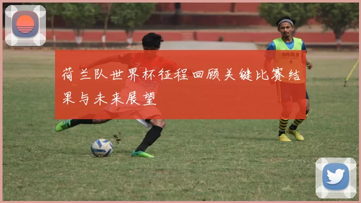 荷兰队世界杯征程回顾关键比赛结果与未来展望