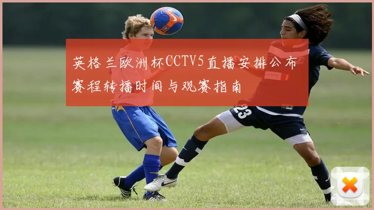英格兰欧洲杯CCTV5直播安排公布 赛程转播时间与观赛指南