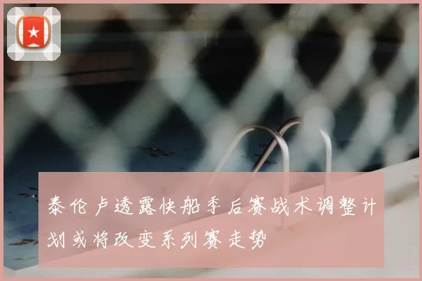 泰伦卢透露快船季后赛战术调整计划或将改变系列赛走势