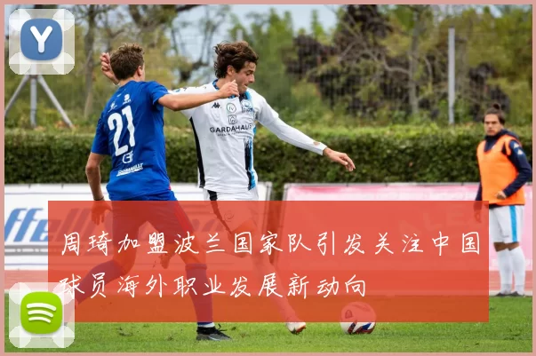 周琦加盟波兰国家队引发关注中国球员海外职业发展新动向