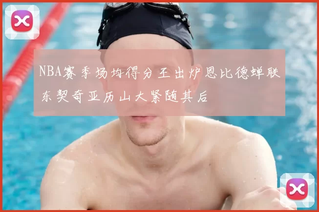 NBA赛季场均得分王出炉恩比德蝉联东契奇亚历山大紧随其后