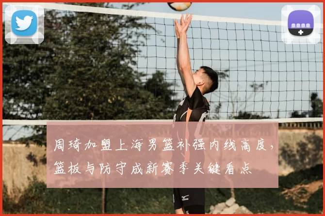 周琦加盟上海男篮补强内线高度，篮板与防守成新赛季关键看点