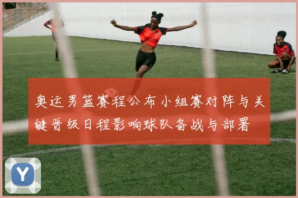 奥运男篮赛程公布小组赛对阵与关键晋级日程影响球队备战与部署
