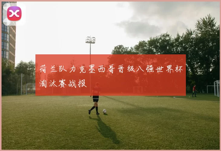 荷兰队力克墨西哥晋级八强世界杯淘汰赛战报
