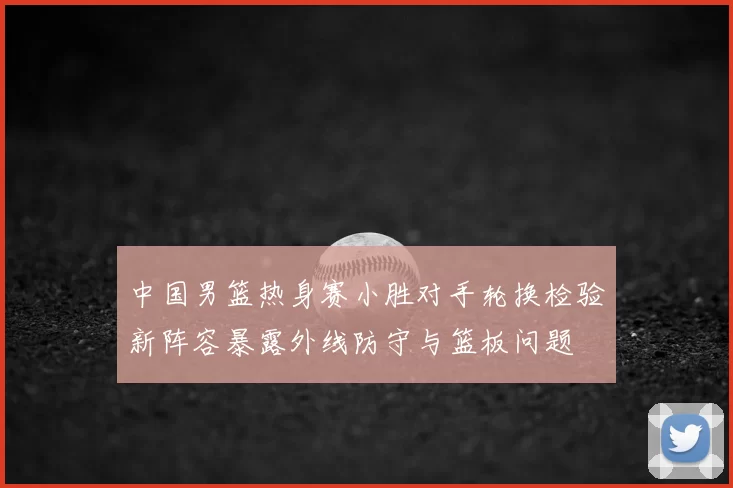 中国男篮热身赛小胜对手轮换检验新阵容暴露外线防守与篮板问题