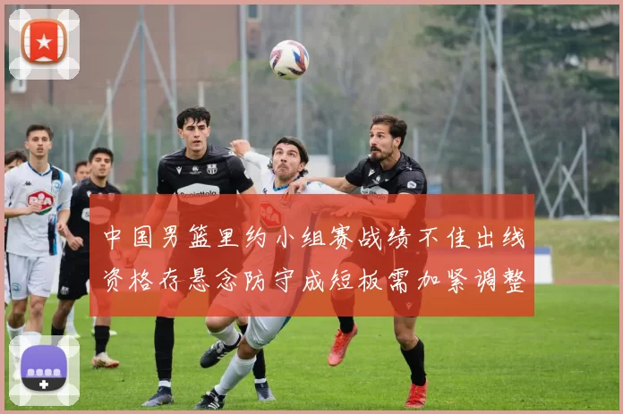 中国男篮里约小组赛战绩不佳出线资格存悬念防守成短板需加紧调整