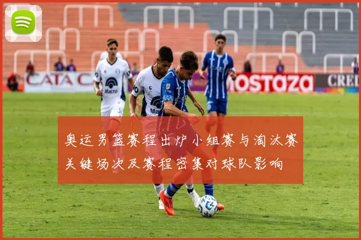 奥运男篮赛程出炉小组赛与淘汰赛关键场次及赛程密集对球队影响