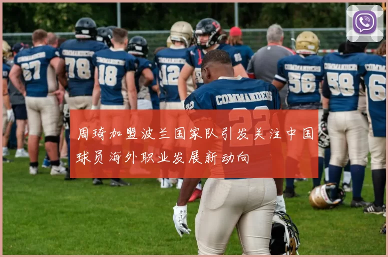 周琦加盟波兰国家队引发关注中国球员海外职业发展新动向